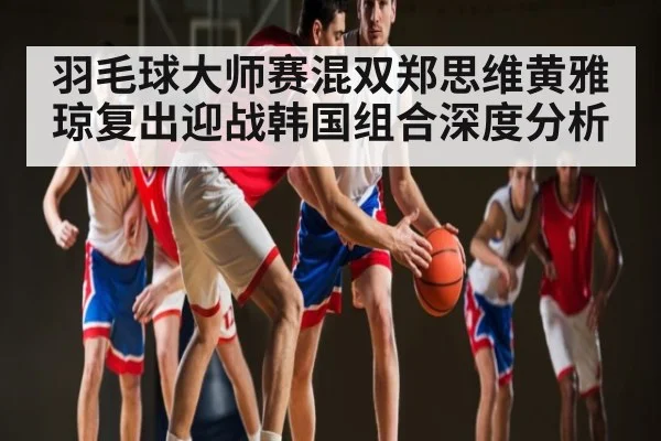 羽毛球大师赛混双郑思维黄雅琼复出迎战韩国组合深度分析