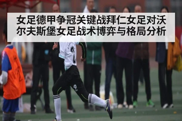 女足德甲争冠关键战拜仁女足对沃尔夫斯堡女足战术博弈与格局分析
