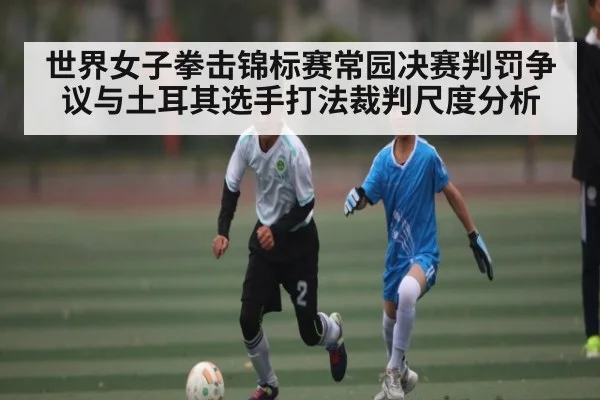 世界女子拳击锦标赛常园决赛判罚争议与土耳其选手打法裁判尺度分析